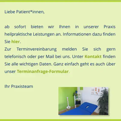 Liebe Patient*innen,  ab sofort bieten wir Ihnen in unserer Praxis heilpraktische Leistungen an. Informationen dazu finden Sie hier. Zur Terminvereinbarung melden Sie sich gern telefonisch oder per Mail bei uns. Unter Kontakt finden Sie alle wichtigen Daten. Ganz einfach geht es auch über unser Terminanfrage-Formular.     							 Ihr Praxisteam